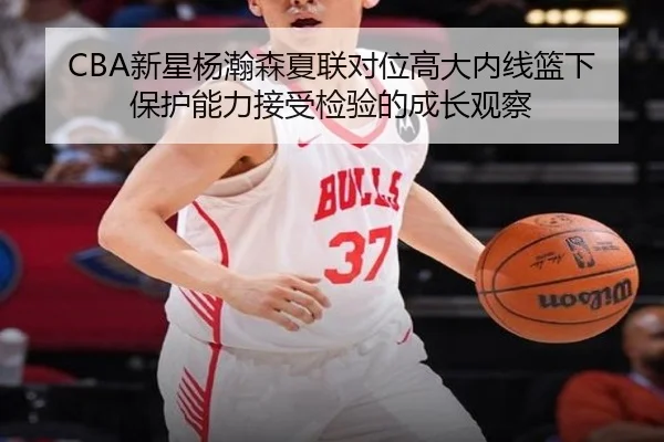 CBA新星杨瀚森夏联对位高大内线篮下保护能力接受检验的成长观察