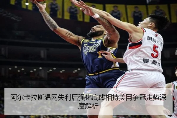 阿尔卡拉斯温网失利后强化底线相持美网争冠走势深度解析