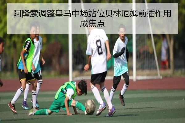阿隆索调整皇马中场站位贝林厄姆前插作用成焦点